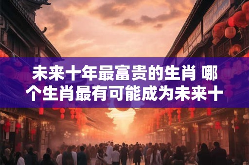 未来十年最富贵的生肖 哪个生肖最有可能成为未来十年最富贵的