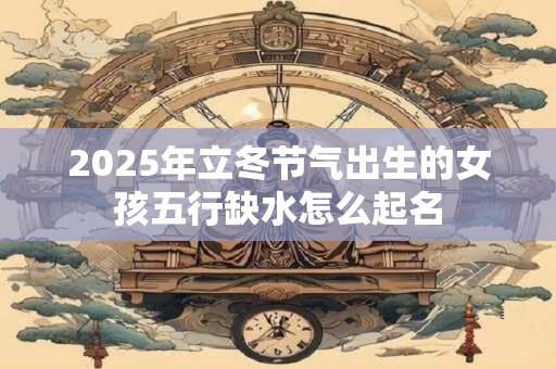 2025年立冬节气出生的女孩五行缺水怎么起名