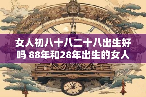 女人初八十八二十八出生好吗 88年和28年出生的女人