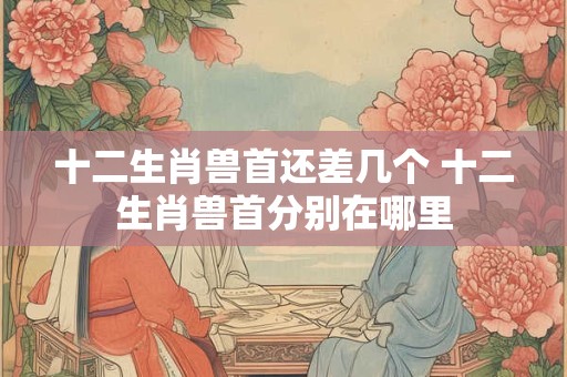 十二生肖兽首还差几个 十二生肖兽首分别在哪里