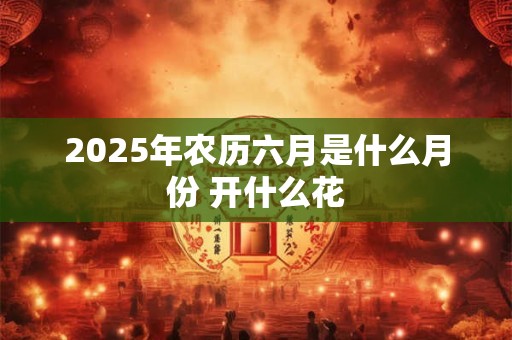 2025年农历六月是什么月份 开什么花