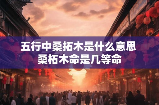 五行中桑拓木是什么意思 桑柘木命是几等命