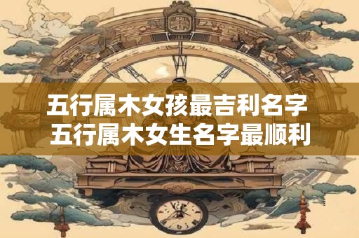 五行属木女孩最吉利名字 五行属木女生名字最顺利