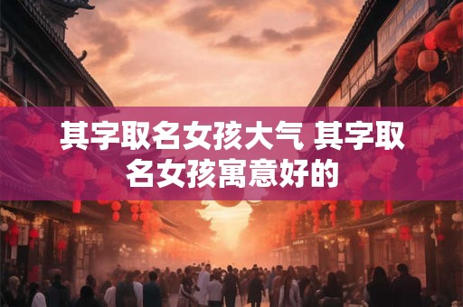 其字取名女孩大气 其字取名女孩寓意好的