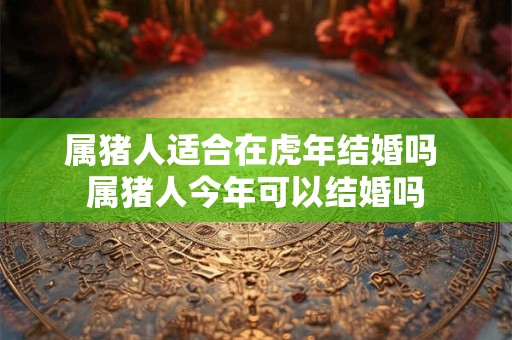 属猪人适合在虎年结婚吗 属猪人今年可以结婚吗