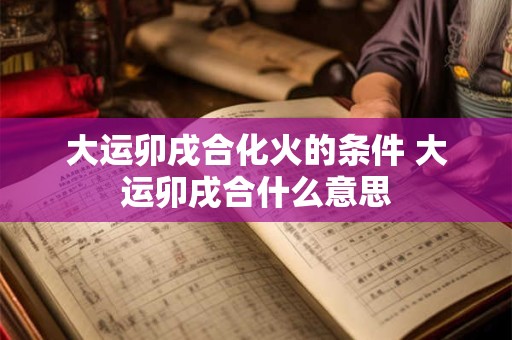 大运卯戌合化火的条件 大运卯戌合什么意思