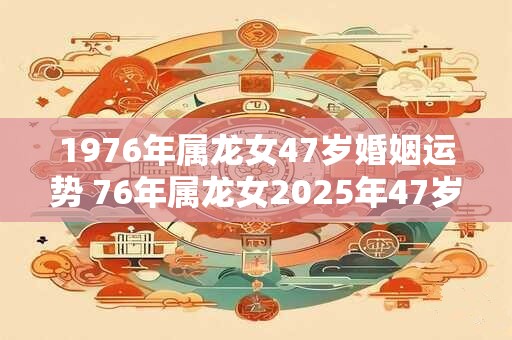 1976年属龙女47岁婚姻运势 76年属龙女2025年47岁婚姻幸福吗