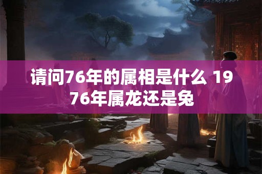 请问76年的属相是什么 1976年属龙还是兔