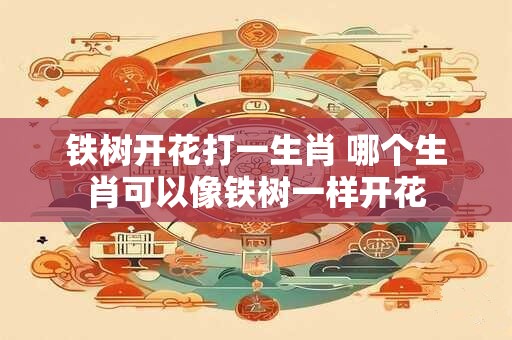 铁树开花打一生肖 哪个生肖可以像铁树一样开花