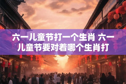 六一儿童节打一个生肖 六一儿童节要对着哪个生肖打