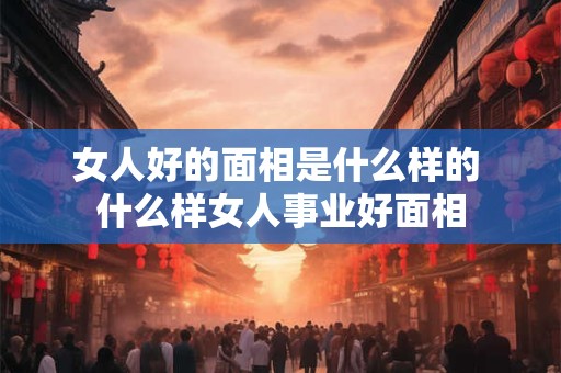 女人好的面相是什么样的 什么样女人事业好面相
