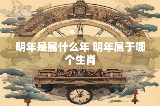 明年是属什么年 明年属于哪个生肖