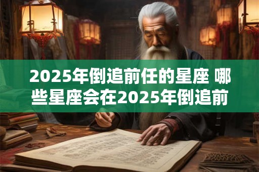 2025年倒追前任的星座 哪些星座会在2025年倒追前任