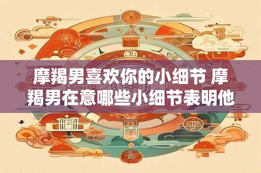 摩羯男喜欢你的小细节 摩羯男在意哪些小细节表明他喜欢你