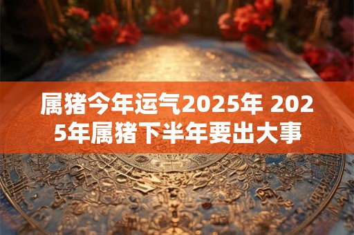 属猪今年运气2025年 2025年属猪下半年要出大事 属猪今年运气2025年 2025年属猪下半年要出大事