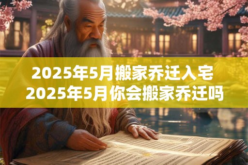 2025年5月搬家乔迁入宅 2025年5月你会搬家乔迁吗