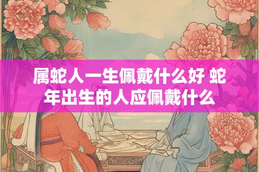 属蛇人一生佩戴什么好 蛇年出生的人应佩戴什么