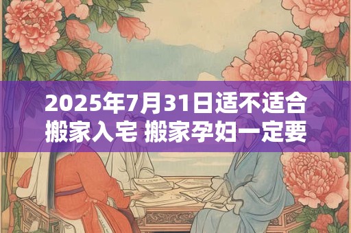2025年7月31日适不适合搬家入宅 搬家孕妇一定要回避吗