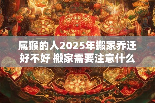属猴的人2025年搬家乔迁好不好 搬家需要注意什么