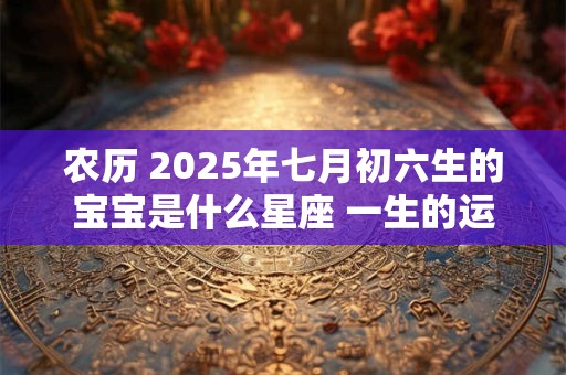 农历 2025年七月初六生的宝宝是什么星座 一生的运势如何