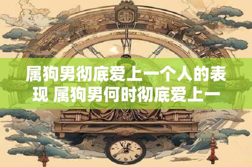 属狗男彻底爱上一个人的表现 属狗男何时彻底爱上一个人