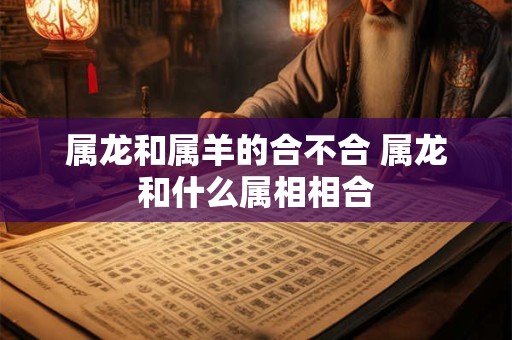 属龙和属羊的合不合 属龙和什么属相相合