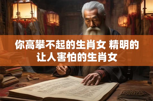 你高攀不起的生肖女 精明的让人害怕的生肖女