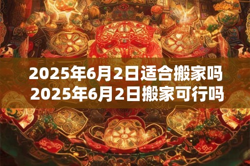 2025年6月2日适合搬家吗 2025年6月2日搬家可行吗