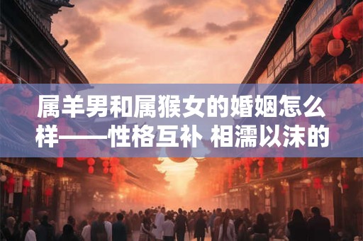 属羊男和属猴女的婚姻怎么样——性格互补 相濡以沫的夫妻关系