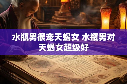 水瓶男很宠天蝎女 水瓶男对天蝎女超级好