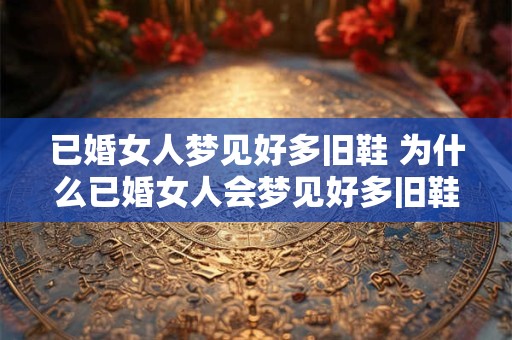 已婚女人梦见好多旧鞋 为什么已婚女人会梦见好多旧鞋