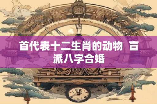 首代表十二生肖的动物  盲派八字合婚