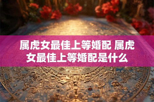 属虎女最佳上等婚配 属虎女最佳上等婚配是什么