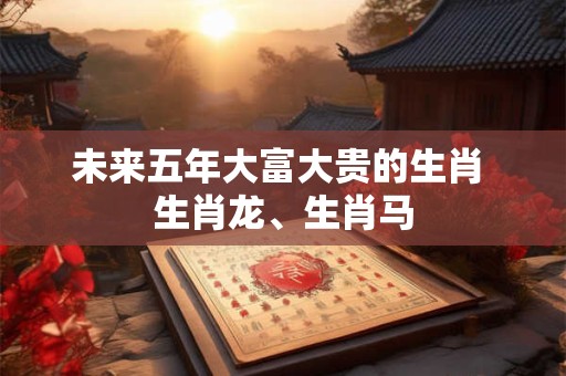 未来五年大富大贵的生肖 生肖龙、生肖马
