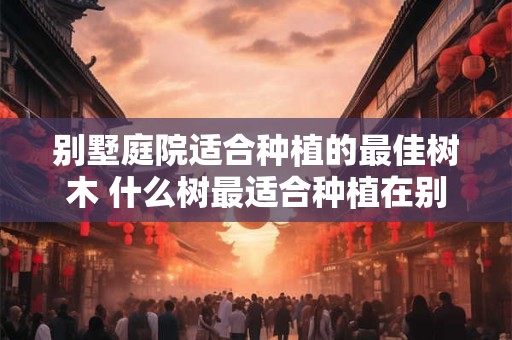别墅庭院适合种植的最佳树木 什么树最适合种植在别墅庭院
