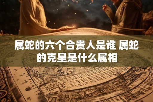 属蛇的六个合贵人是谁 属蛇的克星是什么属相