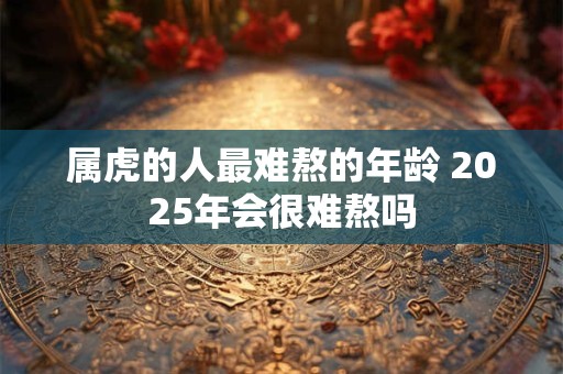 属虎的人最难熬的年龄 2025年会很难熬吗
