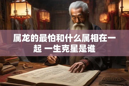 属龙的最怕和什么属相在一起 一生克星是谁