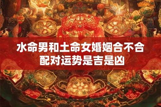 水命男和土命女婚姻合不合 配对运势是吉是凶