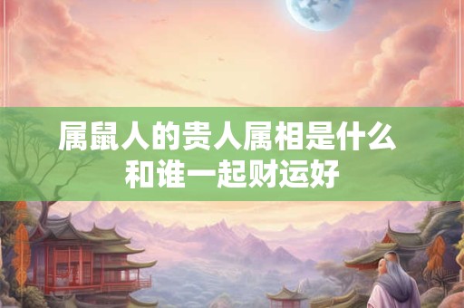 属鼠人的贵人属相是什么 和谁一起财运好