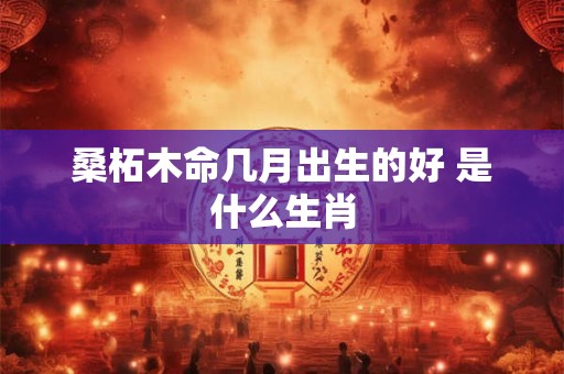 桑柘木命几月出生的好 是什么生肖