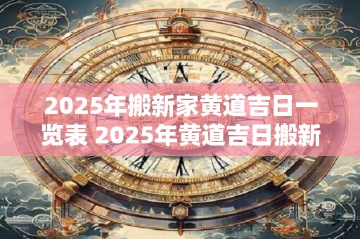 2025年搬新家黄道吉日一览表 2025年黄道吉日搬新家表