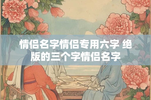 情侣名字情侣专用六字 绝版的三个字情侣名字