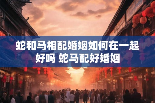 蛇和马相配婚姻如何在一起好吗 蛇马配好婚姻