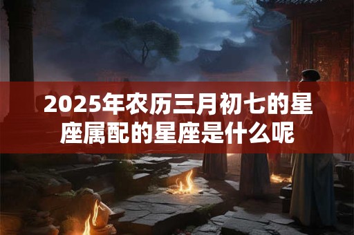 2025年农历三月初七的星座属配的星座是什么呢