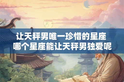 让天秤男唯一珍惜的星座 哪个星座能让天秤男独爱呢