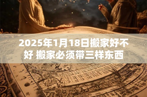 2025年1月18日搬家好不好 搬家必须带三样东西
