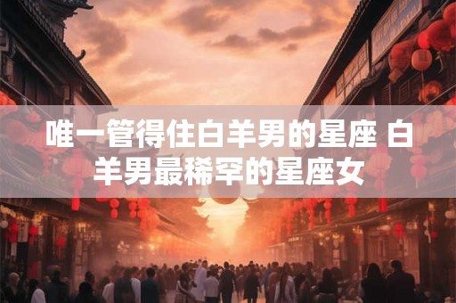 唯一管得住白羊男的星座 白羊男最稀罕的星座女