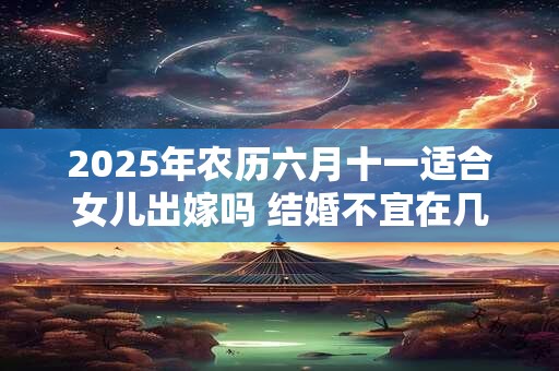 2025年农历六月十一适合女儿出嫁吗 结婚不宜在几月 2025年农历六月十一适合女儿出嫁吗 结婚不宜在几月