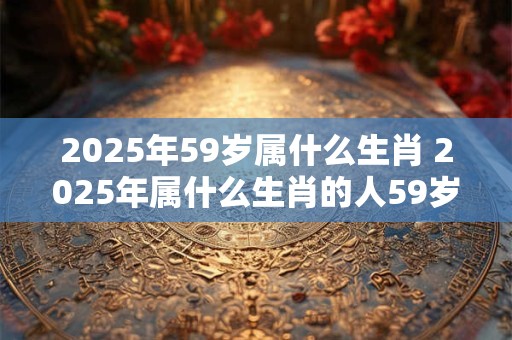 2025年59岁属什么生肖 2025年属什么生肖的人59岁